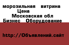морозильная - витрина › Цена ­ 16 500 - Московская обл. Бизнес » Оборудование   